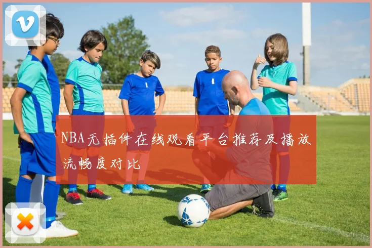 NBA无插件在线观看平台推荐及播放流畅度对比