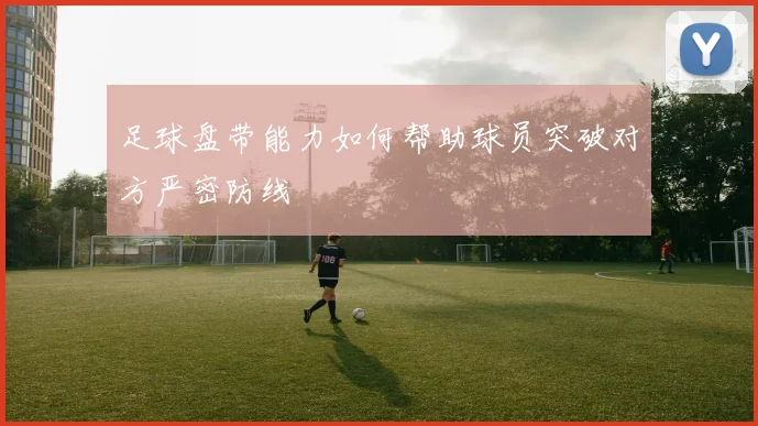足球盘带能力如何帮助球员突破对方严密防线