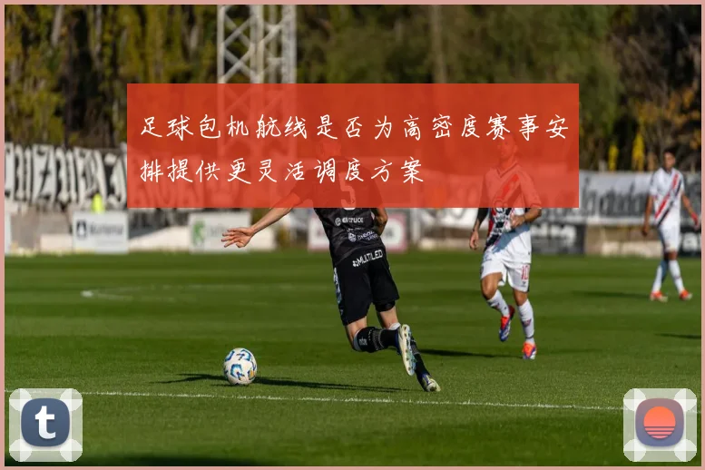 足球包机航线是否为高密度赛事安排提供更灵活调度方案