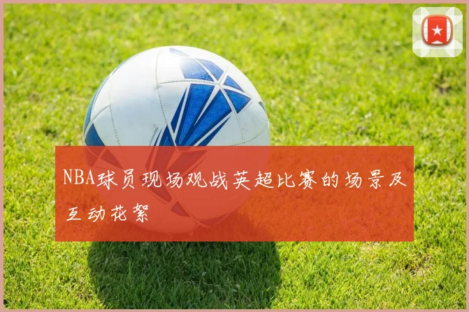 NBA球员现场观战英超比赛的场景及互动花絮