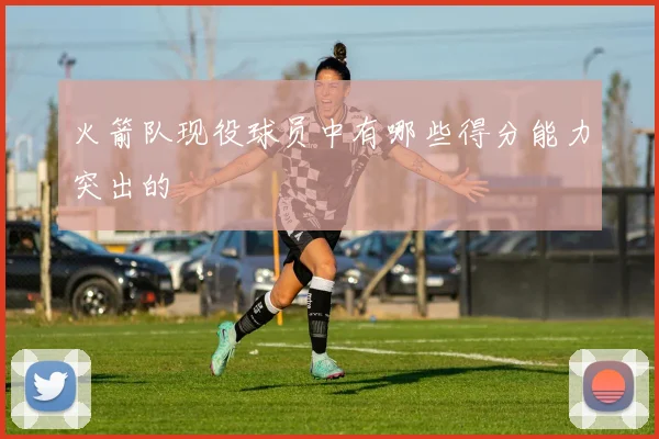 火箭队现役球员中有哪些得分能力突出的